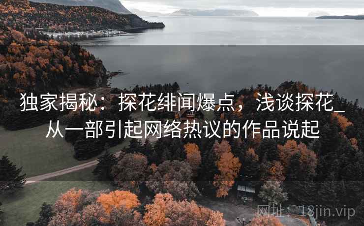 独家揭秘：探花绯闻爆点，浅谈探花_从一部引起网络热议的作品说起