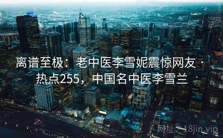 离谱至极：老中医李雪妮震惊网友 · 热点255，中国名中医李雪兰