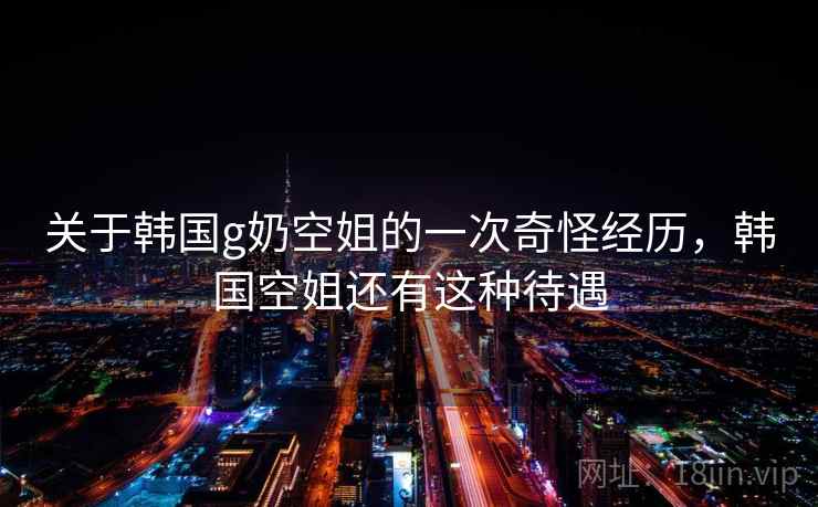 关于韩国g奶空姐的一次奇怪经历，韩国空姐还有这种待遇