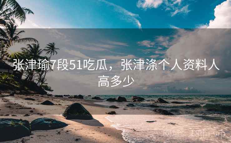 张津瑜7段51吃瓜，张津涤个人资料人高多少