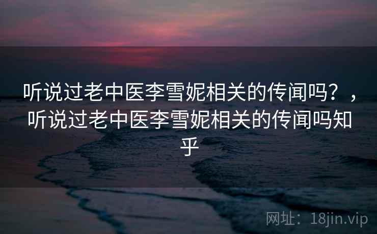 听说过老中医李雪妮相关的传闻吗？，听说过老中医李雪妮相关的传闻吗知乎