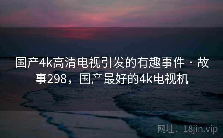 国产4k高清电视引发的有趣事件 · 故事298，国产最好的4k电视机