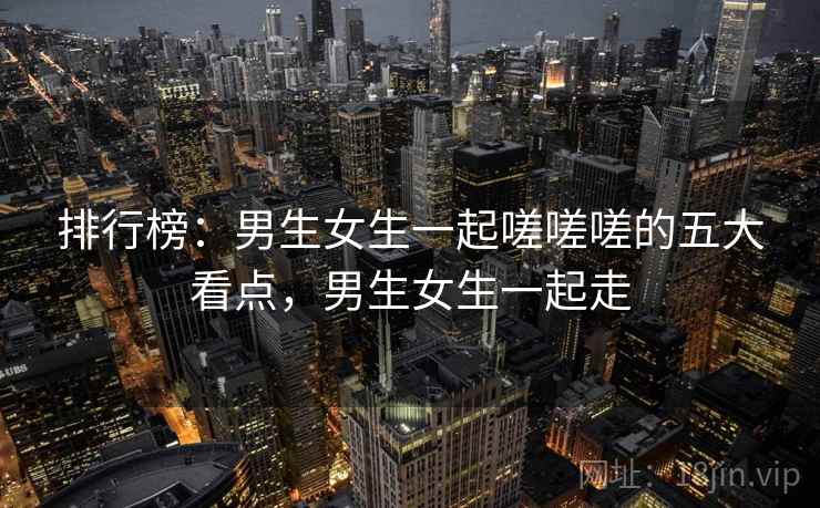 排行榜：男生女生一起嗟嗟嗟的五大看点，男生女生一起走