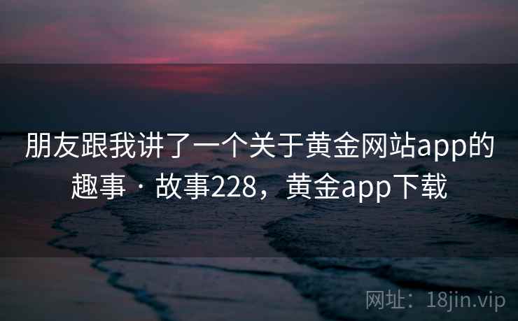 朋友跟我讲了一个关于黄金网站app的趣事 · 故事228，黄金app下载