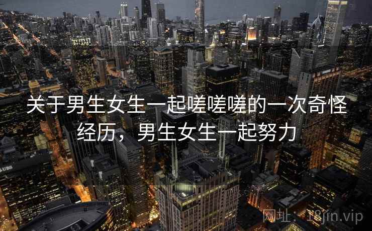 关于男生女生一起嗟嗟嗟的一次奇怪经历，男生女生一起努力