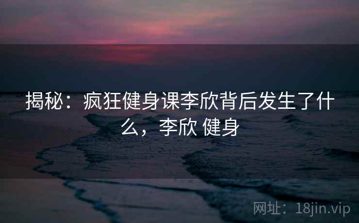 揭秘：疯狂健身课李欣背后发生了什么，李欣 健身