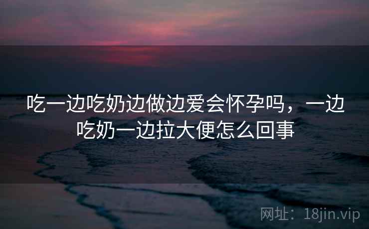 吃一边吃奶边做边爱会怀孕吗,一边吃奶一边拉大便怎么回事