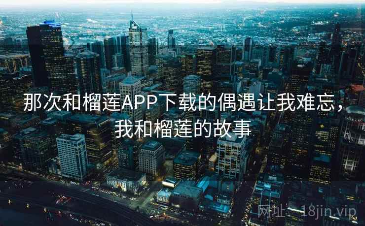 那次和榴莲APP下载的偶遇让我难忘，我和榴莲的故事