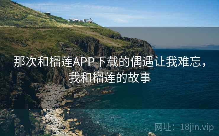 那次和榴莲APP下载的偶遇让我难忘，我和榴莲的故事
