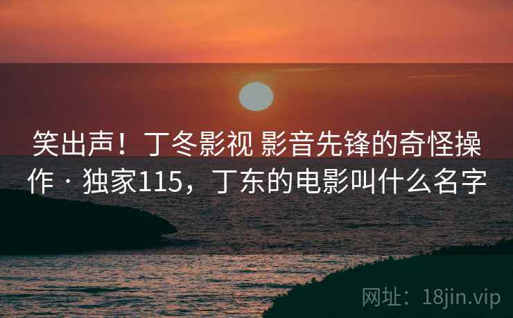 笑出声！丁冬影视 影音先锋的奇怪操作 · 独家115，丁东的电影叫什么名字
