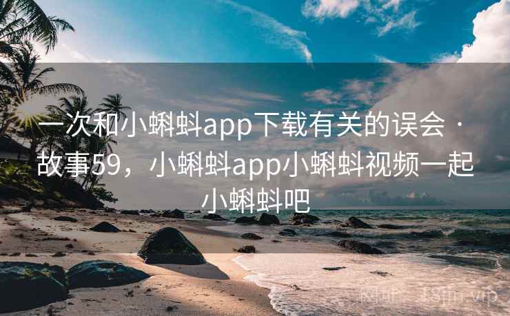 一次和小蝌蚪app下载有关的误会 · 故事59，小蝌蚪app小蝌蚪视频一起小蝌蚪吧