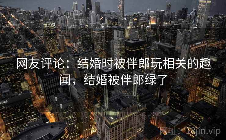 网友评论：结婚时被伴郎玩相关的趣闻，结婚被伴郎绿了