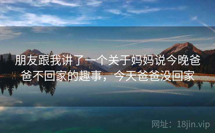 朋友跟我讲了一个关于妈妈说今晚爸爸不回家的趣事，今天爸爸没回家