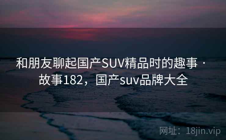 和朋友聊起国产SUV精品时的趣事 · 故事182，国产suv品牌大全