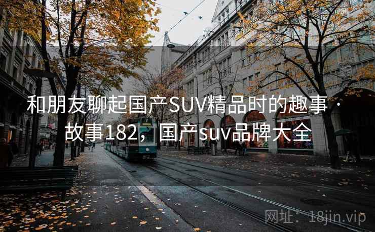 和朋友聊起国产SUV精品时的趣事 · 故事182，国产suv品牌大全